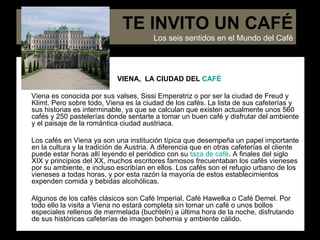 TE INVITO UN CAFÉ VIENA,  LA CIUDAD DEL  CAFÉ Viena es conocida por sus valses, Sissi Emperatriz o por ser la ciudad de Freud y Klimt. Pero sobre todo, Viena es la ciudad de los cafés. La lista de sus cafeterías y sus historias es interminable, ya que se calculan que existen actualmente unos 560 cafés y 250 pastelerías donde sentarte a tomar un buen café y disfrutar del ambiente y el paisaje de la romántica ciudad austriaca.  Los cafés en Viena ya son una institución típica que desempeña un papel importante en la cultura y la tradición de Austria. A diferencia que en otras cafeterías el cliente puede estar horas allí leyendo el periódico con su  taza de café . A finales del siglo XIX y principios del XX, muchos escritores famosos frecuentaban los cafés vieneses por su ambiente, e incluso escribían en ellos. Los cafés son el refugio urbano de los vieneses a todas horas, y por esta razón la mayoría de estos establecimientos expenden comida y bebidas alcohólicas. Algunos de los cafés clásicos son Café Imperial, Café Hawelka o Café Demel. Por todo ello la visita a Viena no estará completa sin tomar un café o unos bollos especiales rellenos de mermelada (buchteln) a última hora de la noche, disfrutando de sus históricas cafeterías de imagen bohemia y ambiente cálido.  TE INVITO UN CAFÉ Los seis sentidos en el Mundo del Café 