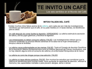 MITOS FALSOS DEL CAFÉ Existen muchos mitos falsos acerca de la  cafeína , pero cada vez son más las investigaciones científicas que demuestran que el café, en su justa medida (2 ó 3 tazas diarias), es beneficioso para la salud.  Un café después de comer facilita la digestión: VERDADERO . La cafeína estimula la secreción de saliva y de los jugos gástricos y favorece la digestión.   Las embarazadas no deben consumir cafeína: FALSO . Las investigaciones indican que su consumo moderado no provoca efectos adversos en la salud de la mujer embarazada, y tampoco afecta la fertilidad.   La cafeína causa enfermedades en las mamas: FALSO . Tanto el Consejo de Asuntos Científicos de la Asociación Médica Norteamericana como el Instituto Nacional del Cáncer concluyeron, que no hay relación alguna entre el consumo de cafeína y la enfermedad fibroquística de la mama. La cafeína es como las drogas porque crea adicción: FALSO .   La cafeína no tiene efectos positivos: FALSO.  Son muchos los estudios que corroboran que la cafeína es beneficiosa para muchas cosas, como aumentar la capacidad de atención, reforzar la memoria y las capacidades mentales o para prevenir alergias, asma o cáncer.  TE INVITO UN CAFÉ Los seis sentidos en el Mundo del Café 
