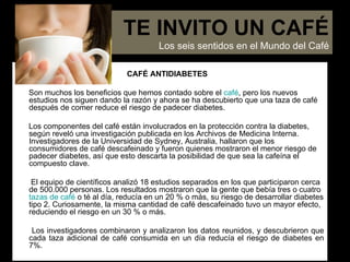 CAFÉ ANTIDIABETES Son muchos los beneficios que hemos contado sobre el  café , pero los nuevos estudios nos siguen dando la razón y ahora se ha descubierto que una taza de café después de comer reduce el riesgo de padecer diabetes.  Los componentes del café están involucrados en la protección contra la diabetes, según reveló una investigación publicada en los Archivos de Medicina Interna. Investigadores de la Universidad de Sydney, Australia, hallaron que los consumidores de café descafeinado y fueron quienes mostraron el menor riesgo de padecer diabetes, así que esto descarta la posibilidad de que sea la cafeína el compuesto clave. El equipo de científicos analizó 18 estudios separados en los que participaron cerca de 500.000 personas. Los resultados mostraron que la gente que bebía tres o cuatro   tazas de café  o té al día, reducía en un 20 % o más, su riesgo de desarrollar diabetes tipo 2. Curiosamente, la misma cantidad de café descafeinado tuvo un mayor efecto, reduciendo el riesgo en un 30 % o más. Los investigadores combinaron y analizaron los datos reunidos, y descubrieron que cada taza adicional de café consumida en un día reducía el riesgo de diabetes en 7%. TE INVITO UN CAFÉ Los seis sentidos en el Mundo del Café 