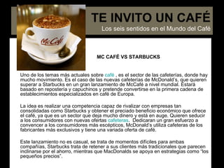 MC CAFÉ VS STARBUCKS Uno de los temas más actuales sobre  café  , es el sector de las cafeterías, donde hay mucho movimiento. Es el caso de las nuevas cafeterías de McDonald’s, que quieren superar a Starbucks en un gran lanzamiento de McCafé   a nivel mundial. Estará basado en repostería y capuchinos y pretende convertirse en la primera cadena de establecimientos especializados en café de Europa. La idea es   realizar una competencia capaz de rivalizar con empresas tan consolidadas como Starbucks y obtener el preciado beneficio económico que ofrece el café, ya que es un sector que deja mucho dinero y está en auge. Quieren seducir a los consumidores con nuevas ofertas  cafeteras .  Dedicaran un gran esfuerzo a convencer a los consumidores más escépticos, McDonald’s utiliza cafeteras de los fabricantes más exclusivos y tiene una variada oferta de café.  Este lanzamiento no es casual, se trata de momentos difíciles para ambas compañías, Starbucks trata de retener a sus clientes más tradicionales que parecen inclinarse por el ahorro, mientras que MacDonalds se apoya en estrategias como “los pequeños precios”. TE INVITO UN CAFÉ Los seis sentidos en el Mundo del Café 