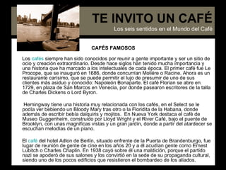 CAFÉS FAMOSOS Los  cafés  siempre han sido conocidos por reunir a gente importante y ser un sitio de ocio y creación extraordinario. Desde hace siglos han tenido mucha importancia y una historia que ha marcado a los intelectuales de cada época. El primer café fue Le Procope, que se inauguró en 1686, donde concurrían Moliére o Racine. Ahora es un restaurante carísimo, que se puede permitir el lujo de presumir de uno de sus clientes más asiduo y conocido: Napoleón Bonaparte. El café Florian se abre en 1729, en plaza de San Marcos en Venecia, por donde pasearon escritores de la talla de Charles Dickens o Lord Byron.  Hemingway tiene una historia muy relacionada con los cafés, en el Select se le podía ver bebiendo un Bloody Mary tras otro o la Floridita de la Habana, donde además de escribir bebía daiquiris y mojitos.  En Nueva York destaca el café de Museo Guggenheim, construido por Lloyd Wright y el River Café, bajo el puente de Brooklyn, con unas magnificas vistas y un gran jardín, donde a partir del atardecer se escuchan melodías de un piano. El  café  del hotel Adlon de Berlín, situado enfrente de la Puerta de Brandenburgo, fue lugar de reunión de gente de cine en los años 20 y a él acudían gente como Ernest Lubitch o Charles Chaplin. En 1938 cayó sobre él una maldición, porque el partido nazi se apoderó de sus salones y los convirtió en la sede de su propaganda cultural, siendo uno de los pocos edificios que resistieron el bombardeo de los aliados. TE INVITO UN CAFÉ Los seis sentidos en el Mundo del Café 