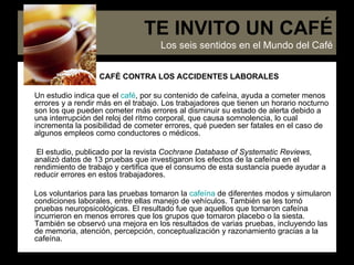 CAFÉ CONTRA LOS ACCIDENTES LABORALES Un estudio indica que el  café , por su contenido de cafeína, ayuda a cometer menos errores y a rendir más en el trabajo. Los trabajadores que tienen un horario nocturno son los que pueden cometer más errores al disminuir su estado de alerta debido a una interrupción del reloj del ritmo corporal, que causa somnolencia, lo cual incrementa la posibilidad de cometer errores, qué pueden ser fatales en el caso de algunos empleos como conductores o médicos. El estudio, publicado por la revista  Cochrane Database of Systematic Reviews,  analizó datos de 13 pruebas que investigaron los efectos de la cafeína en el rendimiento de trabajo y certifica que el consumo de esta sustancia puede ayudar a reducir errores en estos trabajadores. Los voluntarios para las pruebas tomaron la  cafeína  de diferentes modos y simularon condiciones laborales, entre ellas manejo de vehículos. También se les tomó pruebas neuropsicológicas. El resultado fue que aquellos que tomaron cafeína incurrieron en menos errores que los grupos que tomaron placebo o la siesta. También se observó una mejora en los resultados de varias pruebas, incluyendo las de memoria, atención, percepción, conceptualización y razonamiento gracias a la cafeína.  TE INVITO UN CAFÉ Los seis sentidos en el Mundo del Café 