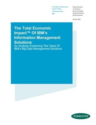 A Forrester Total Economic
Impact™ Study
Commissioned By
IBM
Project Directors:
Jon Erickson
Adrienne Capaldo
Project Contributor:
Rudy Hernandez
October 2014
The Total Economic
Impact™ Of IBM’s
Information Management
Solutions
An Analysis Examining The Value Of
IBM’s Big Data Management Solutions
 
