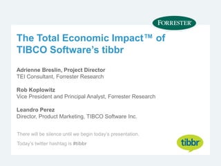The Total Economic Impact™ of
TIBCO Software’s tibbr
Adrienne Breslin, Project Director
TEI Consultant, Forrester Research
Rob Koplowitz
Vice President and Principal Analyst, Forrester Research
Leandro Perez
Director, Product Marketing, TIBCO Software Inc.
There will be silence until we begin today’s presentation.
Today’s twitter hashtag is #tibbr
 