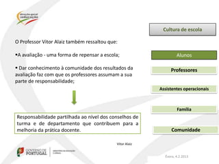 Cultura de escola

O Professor Vitor Alaiz também ressaltou que:

A avaliação - uma forma de repensar a escola;                     Alunos

 Dar conhecimento à comunidade dos resultados da              Professores
avaliação faz com que os professores assumam a sua
parte de responsabilidade;
                                                          Assistentes operacionais



                                                                   Família
Responsabilidade partilhada ao nível dos conselhos de
turma e de departamento que contribuem para a
melhoria da prática docente.                                    Comunidade

                                            Vitor Alaiz


                                                            Évora, 4.2.2013
 