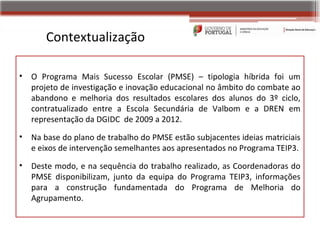 Contextualização

•   O Programa Mais Sucesso Escolar (PMSE) – tipologia híbrida foi um
    projeto de investigação e inovação educacional no âmbito do combate ao
    abandono e melhoria dos resultados escolares dos alunos do 3º ciclo,
    contratualizado entre a Escola Secundária de Valbom e a DREN em
    representação da DGIDC de 2009 a 2012.
•   Na base do plano de trabalho do PMSE estão subjacentes ideias matriciais
    e eixos de intervenção semelhantes aos apresentados no Programa TEIP3.
•   Deste modo, e na sequência do trabalho realizado, as Coordenadoras do
    PMSE disponibilizam, junto da equipa do Programa TEIP3, informações
    para a construção fundamentada do Programa de Melhoria do
    Agrupamento.
 