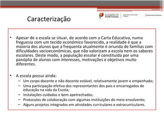 Caracterização

•   Apesar de a escola se situar, de acordo com a Carta Educativa, numa
    freguesia com um tecido económico favorecido, a realidade é que a
    maioria dos alunos que a frequenta atualmente é oriunda de famílias com
    dificuldades socioeconómicas, que não valorizam a escola nem os saberes
    escolares. Deste modo, a população escolar é constituída por uma
    panóplia de alunos com interesses, motivações e objetivos muito
    diferentes.

•   A escola possui ainda:
     – Um corpo docente e não docente estável, relativamente jovem e empenhado;
     – Uma participação efetiva dos representantes dos pais e encarregados de
       educação na vida da Escola;
     – Instalações cuidadas e bem apetrechadas;
     – Protocolos de colaboração com algumas instituições do meio envolvente;
     – Alguns projetos integrados em atividades curriculares e extracurriculares.
 