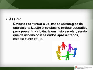 • Assim:
– Devemos continuar a utilizar as estratégias de
operacionalização previstas no projeto educativo
para prevenir a violência em meio escolar, sendo
que de acordo com os dados apresentados,
estão a surtir efeito.
 
