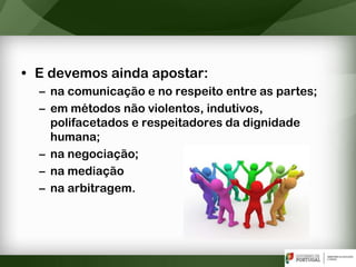 • E devemos ainda apostar:
– na comunicação e no respeito entre as partes;
– em métodos não violentos, indutivos,
polifacetados e respeitadores da dignidade
humana;
– na negociação;
– na mediação
– na arbitragem.
 