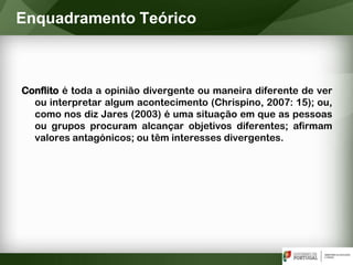 Conflito é toda a opinião divergente ou maneira diferente de ver
ou interpretar algum acontecimento (Chrispino, 2007: 15); ou,
como nos diz Jares (2003) é uma situação em que as pessoas
ou grupos procuram alcançar objetivos diferentes; afirmam
valores antagónicos; ou têm interesses divergentes.
Enquadramento Teórico
 