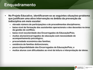 • No Projeto Educativo, identificaram-se as seguintes situações-problema
que justificam uma ativa intervenção no âmbito da prevenção da
indisciplina em meio escolar:
– elevado número de participações e de procedimentos disciplinares;
– baixo nível de formação dos assistentes operacionais e dos docentes na área
da gestão de conflitos;
– baixo nível escolaridade dos Encarregados de Educação/Pais;
– muitos alunos/encarregados de educação com necessidade de
acompanhamento psicológico;
– precariedade económica das famílias;
– existência de famílias disfuncionais;
– pouca disponibilidade dos Encarregados de Educação/Pais; e
– muitos alunos com dificuldades ao nível da leitura e interpretação de ideias.
Enquadramento
 