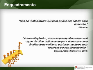 “Não há ventos favoráveis para os que não sabem para
onde vão.”
(Séneca)
“Autoavaliação é o processo pelo qual uma escola é
capaz de olhar criticamente para si mesma com a
finalidade de melhorar posteriormente os seus
recursos e o seu desempenho.”
(In Alaiz, Góis e Gonçalves, 2003)
Enquadramento
 