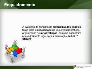 A evolução do conceito de autonomia das escolas
torna clara a necessidade de implementar práticas
organizadas de autoavaliação, as quais encontram
enquadramento legal com a publicação da Lei nº
31/2002.
Enquadramento
 