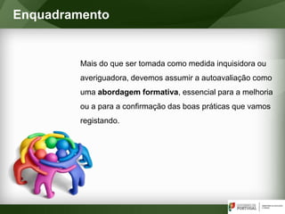 Mais do que ser tomada como medida inquisidora ou
averiguadora, devemos assumir a autoavaliação como
uma abordagem formativa, essencial para a melhoria
ou a para a confirmação das boas práticas que vamos
registando.
Enquadramento
 