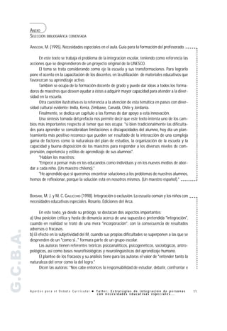 ANEXO
           SELECCIÓN BIBLIOGRÁFICA COMENTADA

           AINSCOW, M. (1995). Necesidades especiales en el aula. Guía para la formación del profesorado.

                En este texto se trabaja el problema de la integración escolar, teniendo como referencia las
           acciones que se desprendieron de un proyecto original de la UNESCO.
                El tema se trata considerando como eje la escuela y sus transformaciones. Para lograrlo
           pone el acento en la capacitación de los docentes, en la utilización de materiales educativos que
           favorezcan su aprendizaje activo.
                También se ocupa de la formación docente de grado y puede dar ideas a todos los forma-
           dores de maestros que deseen ayudar a éstos a adquirir mayor capacidad para atender a la diver-
           sidad en la escuela.
                Otra cuestión ilustrativa es la referencia a la atención de esta temática en países con diver-
           sidad cultural evidente: India, Kenia, Zimbawe, Canadá, Chile y Jordania.
                Finalmente, se dedica un capítulo a las formas de dar apoyo a esta innovación.
                Una síntesis tomada del prefacio nos permite decir que este texto intenta uno de los cam-
           bios más importantes respecto al temor que nos ocupa: "si bien tradicionalmente las dificulta-
           des para aprender se consideraban limitaciones o discapacidades del alumno, hoy día un plan-
           teamiento más positivo reconoce que pueden ser resultado de la interacción de una compleja
           gama de factores como la naturaleza del plan de estudios, la organización de la escuela y la
           capacidad y buena disposición de los maestros para responder a los diversos niveles de com-
           prensión, experiencia y estilos de aprendizaje de sus alumnos".
                "Hablan los maestros:
                "Empecé a pensar más en los educandos como individuos y en los nuevos medios de abor-
           dar a cada niño. (Un maestro chileno)."
                "He aprendido que si queremos encontrar soluciones a los problemas de nuestros alumnos,
           hemos de reflexionar, porque la solución está en nosotros mismos. (Un maestro español)."


           BORSANI, M. J. y M. C. GALLICCHIO (1998). Integración o exclusión. La escuela común y los niños con
           necesidades educativas especiales. Rosario, Ediciones del Arca.

                 En este texto, ya desde su prólogo, se destacan dos aspectos importantes:
           a) Una posición crítica y hasta de denuncia acerca de una supuesta o pretendida "integración",
           cuando en realidad se trató de una mera "incorporación", con la consecuencia de resultados
           adversos o fracasos.
G.C.B.A.




           b) El efecto en la subjetividad del M, cuando sus propias dificultades se superponen a las que se
           desprenden de un "como si..." formara parte de un grupo escolar.
                 Las autoras tienen referentes teóricos psicoanalíticos, psicogenéticos, sociológicos, antro-
           pológicos, así como bases neurofisiológicas y neurolingüísticas del aprendizaje humano.
                 El planteo de los fracasos y su análisis tiene para las autoras el valor de "entender tanto la
           naturaleza del error como la del logro."
                 Dicen las autoras: "Nos cabe entonces la responsabilidad de estudiar, debatir, confrontar e




           Aportes para el Debate Curricular ! Taller: Estrategias de integración de personas                     11
                                               con necesidades educativas especiales...
 