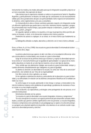 instrumentar los medios y los modos adecuados para que la integración sea posible y deje de ser
           un mero enunciado. Una expresión de deseo."
                 Cabe destacar que la experiencia relatada se realizó en la provincia de Santa Fe, República
           Argentina, y particularmente en Rosario, de modo que las conclusiones no son necesariamente
           válidas para otras jurisdicciones del país con particularidades tanto respecto de funcionamien-
           to dinámico, como reglamentarias y de usos y costumbres.
                 En el desarrollo de la obra se toman cuestiones generales respecto a la integración escolar
           y la diferente significación que puede darse a esta frase. Asimismo intenta responder a pregun-
           tas ya formuladas hace mucho tiempo, y que pueden empezar a relativizarse: ¿a quién?, ¿dónde?,
           ¿cuándo?, ¿cómo?, ¿integrar?
                 Un segundo capítulo se dedica a la casuística, en la que la perspectiva clínica permite ubi-
           carnos en la praxis, es decir, en la interacción recíproca entre teoría y práctica.
                 Finalmente las autoras se explayan, en un anexo, en el marco teórico que fundamenta su
           práctica.
                 La bibliografía utilizada es amplia, abarcativa y coherente con el marco teórico utilizado.


           DEVALLE DE RENDO, A. y V. VEGA (1998). Una escuela en y para la diversidad. El entramado de la diver-
           sidad. Buenos Aires, Aique.

                 La primera advertencia que aparece al abrir este libro es la necesidad de diferenciar entre
           una escuela abierta a la diversidad y una escuela en y para la diversidad.
                 Surge de la lectura de las primeras líneas que reconocer y respetar la diversidad represen-
           ta la victoria en "una lucha histórica por la igualdad de oportunidades", la ruptura de los mono-
           polios educativos en manos de un solo tipo de maestros o de un solo tipo de alumnos.
                 Tiene sentido que nos planteemos trabajar una escuela en y para la diversidad, siempre y
           cuando afirmemos simultáneamente que trabajamos en y para la igualdad.
                 Se plantea la atención a la diversidad en la escuela, no como una "ética de la concreción"
           únicamente, sino también de una "ética de la responsabilidad".
                 Este libro consta de cinco capítulos y un anexo.
                 En los capítulos se plantean los alcances y antecedentes de la educación en y para la diver-
           sidad, y sus dificultades en relación con las distintas concepciones filosóficas de la realidad con
           todos sus cruces.
                 Se centra luego en la escuela, planteando si ésta incluye o excluye y remarcando la rela-
           ción de incidencia recíproca entre problemas de aprendizaje y problemas de enseñanza o fraca-
           so escolar en su más amplia acepción.
                 Toma al docente, sus expectativas y estrategias como protagonista de este proceso, en el
           contexto institucional.
G.C.B.A.




                 Sintetizamos diciendo con las autoras:
                 "La escuela en y para la diversidad: una escuela integradora, inclusiva y comprensiva."
                 "En esta concepción la escuela es un espacio preferencial para desarrollar actitudes indivi-
           duales y sociales que generen cambios significativos entre las personas. La escuela integradora,
           inclusiva o comprensiva está sustentada en una pedagogía que se opone a la selección jerárqui-
           ca y propone una voluntad explícita de desarrollar a los alumnos en un contexto escolar respe-
           tuoso de la diversidad personal y colectiva."




           12                              GCBA    !   Secretaría de Educación        !   Dirección de Currícula
 