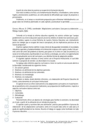 A partir de estas ideas las autoras se ocupan de la formación docente.
                 Este texto se dedica a la Ética, a la fundamentación filosófica, a facilitadores, como normas
           legales y declaraciones académicas, así como aborda las dificultades que surgen de prejuicios o
           preconceptos.
                 Finalmente, en el anexo se encontrarán propuestas para reflexionar individualmente o en
           grupo sobre las temáticas planteadas en cada capítulo y autoevaluar lo aprendido.


           GONZÁLEZ MAUJON, D. (1995), coordinador. Adaptaciones curriculares. Guía para su elaboración.
           Málaga, España, Aljibe.

                 Teniendo en la mirada la reforma educativa española, los autores señalan que "aunque
           posiblemente sea el de la educación especial uno de los ámbitos en donde más numerosos y pro-
           fundos cambios supone la actual Reforma de nuestro Sistema Educativo son relativamente
           pocos los trabajos que se ocupan del marco conceptual y de las implicancias prácticas de las
           nuevas propuestas".
                 El primer capítulo intenta redefinir el viejo criterio de discapacidad, tornándolo en necesidades
           educativas especiales y fundamentándolo en la interacción recíproca entre sujeto y medio. Esto per-
           mite correr del centro del problema al alumno, para poner en el centro en cada circunstancia a lo
           social en lo institucional, al profesorado en sus criterios y estrategias, así como a la reglamentación
           y la conceptualización acerca del currículum y sus distintas formas de adaptación posibles.
                 El segundo capítulo relaciona el tema central con el Proyecto Institucional, el cual debe
           contener el propósito de atender a la diversidad en la escuela.
                 Se explaya sobre distintos aspectos curriculares a tener en cuenta en una escuela abierta a
           la diversidad, considerando los siguientes ítemes:
           1 - De carácter general.
           2 - Relativos a la definición de los objetivos generales.
           3 - Relativos a la definición de los contenidos.
           4 - Relativos a la metodología.
           5 - Relativos a la evaluación.
                 También se dedica, desde distintos referentes, a la elaboración del Proyecto Educativo de
           Centro, como denomina al currículum institucional.
                 El capítulo tercero se refiere teóricamente a las adaptaciones curriculares en el aula hacien-
           do un paralelismo entre una posición tradicional y sus propuestas de modificaciones, respecto a
           aspectos curriculares básicos como son:
           1 - Objetivos.
           2 - Contenidos.
           3 - Metodología.
G.C.B.A.




           4 - Evaluación.
                 Posteriormente ofrece un abanico de estrategias para facilitar la atención a la diversidad
           en el aula, a partir de la utilización de un método de proyectos.
                 El capítulo cuarto y sucesivos dan una orientación práctica para posibilitar el proceso de
           elaboración de las adaptaciones curriculares, tanto en la escuela toda como en cada aula y el
           grado de significatividad de las mismas. Recorta el trabajo en equipo como facilitador de todo
           el proceso educativo.




           Aportes para el Debate Curricular ! Taller: Estrategias de integración de personas                        13
                                               con necesidades educativas especiales...
 