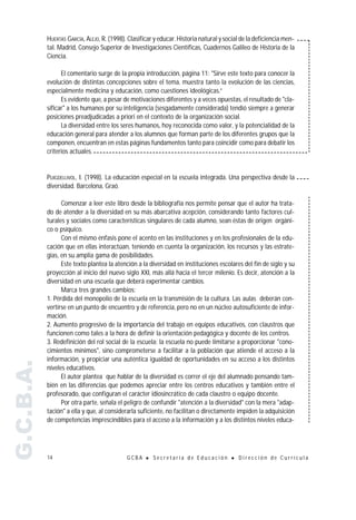 HUERTAS GARCÍA, ALEJO, R. (1998). Clasificar y educar. Historia natural y social de la deficiencia men-
           tal. Madrid, Consejo Superior de Investigaciones Científicas, Cuadernos Galileo de Historia de la
           Ciencia.

                 El comentario surge de la propia introducción, página 11: "Sirve este texto para conocer la
           evolución de distintas concepciones sobre el tema, muestra tanto la evolución de las ciencias,
           especialmente medicina y educación, como cuestiones ideológicas.”
                 Es evidente que, a pesar de motivaciones diferentes y a veces opuestas, el resultado de "cla-
           sificar" a los humanos por su inteligencia (sesgadamente considerada) tendió siempre a generar
           posiciones preadjudicadas a priori en el contexto de la organización social.
                 La diversidad entre los seres humanos, hoy reconocida como valor, y la potencialidad de la
           educación general para atender a los alumnos que forman parte de los diferentes grupos que la
           componen, encuentran en estas páginas fundamentos tanto para coincidir como para debatir los
           criterios actuales.


           PUIGDELLIVOL, I. (1998). La educación especial en la escuela integrada. Una perspectiva desde la
           diversidad. Barcelona, Graó.

                 Comenzar a leer este libro desde la bibliografía nos permite pensar que el autor ha trata-
           do de atender a la diversidad en su más abarcativa acepción, considerando tanto factores cul-
           turales y sociales como características singulares de cada alumno, sean éstas de origen orgáni-
           co o psíquico.
                 Con el mismo énfasis pone el acento en las instituciones y en los profesionales de la edu-
           cación que en ellas interactúan, teniendo en cuenta la organización, los recursos y las estrate-
           gias, en su amplia gama de posibilidades.
                 Este texto plantea la atención a la diversidad en instituciones escolares del fin de siglo y su
           proyección al inicio del nuevo siglo XXI, más allá hacia el tercer milenio. Es decir, atención a la
           diversidad en una escuela que deberá experimentar cambios.
                 Marca tres grandes cambios:
           1. Pérdida del monopolio de la escuela en la transmisión de la cultura. Las aulas deberán con-
           vertirse en un punto de encuentro y de referencia, pero no en un núcleo autosuficiente de infor-
           mación.
           2. Aumento progresivo de la importancia del trabajo en equipos educativos, con claustros que
           funcionen como tales a la hora de definir la orientación pedagógica y docente de los centros.
           3. Redefinición del rol social de la escuela: la escuela no puede limitarse a proporcionar "cono-
           cimientos mínimos", sino comprometerse a facilitar a la población que atiende el acceso a la
           información, y propiciar una auténtica igualdad de oportunidades en su acceso a los distintos
G.C.B.A.




           niveles educativos.
                 El autor plantea que hablar de la diversidad es correr el eje del alumnado pensando tam-
           bién en las diferencias que podemos apreciar entre los centros educativos y también entre el
           profesorado, que configuran el carácter idiosincrático de cada claustro o equipo docente.
                 Por otra parte, señala el peligro de confundir "atención a la diversidad" con la mera "adap-
           tación" a ella y que, al considerarla suficiente, no facilitan o directamente impiden la adquisición
           de competencias imprescindibles para el acceso a la información y a los distintos niveles educa-




           14                               GCBA    !   Secretaría de Educación        !   Dirección de Currícula
 