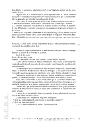 tivos. Plantea el concepto de "adaptación crítica" versus "adaptación acrítica" con los conse-
           cuentes riesgos.
                 Surge así el rol de la educación especial, sea éste proporcionada en Centros comunes o
           especiales. Se trata de buscar un equilibrio entre los servicios educativos que se prestan en fun-
           ción de apoyo y los que se prestan como intervención directa.
                 El libro consta de cuatro partes, que abordan respectivamente las siguientes cuestiones:
           1. Adecuación del entorno: identidad de los centros educativos y reflexión para el cambio.
           2. La respuesta escolar a las necesidades de los alumnos: revisión del concepto de aprendiza-
           je y sus dificultades, así como las estrategias de enseñanza que se desprenden del análisis de
           los mismos.
           3. Los retos de la integración: consideración de estrategias de integración de alumnos con pato-
           logías de desarrollo. Rol de la familia. Diseño escolar del plan de integración. Innovaciones didác-
           ticas e integración.


           PUIGDELLIVOL, I. (1998, cuarta edición). Programación de aula y adecuación curricular. El trata-
           miento de la diversidad. Barcelona, Graó.

                 Este texto se ocupa especialmente de las adecuaciones curriculares como estrategia para
           favorecer la atención de la diversidad en la escuela.
                 Consta de dos partes:
           Primera: El currículum escolar.
           Segunda: La adecuación curricular como respuesta a las necesidades especiales.
                 Se toma primero el currículum desde el punto de vista teórico. Luego los procesos y crite-
           rios de adecuación desde la perspectiva de las necesidades educativas y de las necesidades edu-
           cativas especiales.
                 El autor se propone marcar las diferencias entre necesidades inespecíficas y específicas para
           llegar a la elaboración de adecuaciones individuales tanto para la circulación del alumno con
           necesidades educativas especiales por la institución como por las distintas actividades en el aula.
                 Para concretar su propósito, el autor comienza a plantear la relación entre las personas en
           general y su sólo aparente fluidez, y la relación que se establece entre maestro y alumno.
                 Dice el autor: "A mi entender, es precisamente esto lo que da a la labor del maestro la apa-
           rente simplicidad que las miradas superficiales parecen atribuirle, al mismo tiempo que la com-
           plejidad de fundamentarse en algo tan ‘improgramable’ como la relación entre las personas."
                 Esto hace difícil que podamos encontrarnos en situaciones educativas iguales y requiere la
           realización de adecuaciones del currículum escolar a las características de cada situación edu-
           cativa concreta.
                 La propuesta nos enfrenta a la reflexión acerca de los alcances y límites de la programa-
G.C.B.A.




           ción de la actividad educativa o escolar.
                 El autor plantea en la introducción el siguiente interrogante:
           - "¿Hasta qué punto es posible la programación de la actividad educativa?"
           - "¿Hasta qué punto es deseable?"
                 La lectura del texto facilitará la construcción de su respuesta.




           Aportes para el Debate Curricular ! Taller: Estrategias de integración de personas                     15
                                               con necesidades educativas especiales...
 
