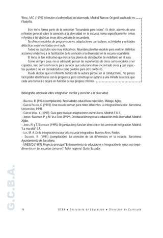 WANG, M.C. (1995). Atención a la diversidad del alumnado. Madrid, Narcea. Original publicado en
           Filadelfia.

                 Este texto forma parte de la colección "Secundaria para todos". Es decir, además de una
           reflexión general sobre la atención a la diversidad en la escuela, toma específicamente temas
           referidos a las distintas áreas del currículo de secundaria.
                 Se ofrecen modelos de programaciones, adaptaciones curriculares, actividades y unidades
           didácticas experimentadas en el aula.
                 Todos los capítulos son muy indicativos. Abundan planillas-modelo para realizar distintas
           acciones tendientes a la facilitación de la atención a la diversidad en la escuela secundaria.
                 El texto es tan indicativo que hasta hay planos de distribución de mobiliario en el aula.
                 Como siempre pasa, no es adecuado pensar las experiencias de otros como modelos a ser
           copiados, sino como referencia para conocer qué soluciones han encontrado otros y qué aspec-
           tos pueden o no ser considerados como posibles para otro contexto.
                 Puede decirse que el referente teórico de la autora parece ser el conductismo. No parece
           fácil poder identificarse con la propuesta, pero constituye un aporte a una mirada ecléctica, que
           cada uno tomará o dejará en función de sus propios criterios.


           Bibliografía ampliada sobre integración escolar y atención a la diversidad

           - BAUTISTA, R. (1993) (compilación). Necesidades educativas especiales. Málaga, Aljibe.
           - GARCÍA PASTOR, C. (1993). Una escuela común para niños diferentes. La integración escolar. Barcelona,
           Universitas. P.P.U.
           - GARCÍA VIDAL, Y. (1999). Guía para realizar adaptaciones curriculares. Madrid, E.O.5.
           - JIMÉNEZ MARTÍNEZ, P. y M. VILÁ SEIÑÉ (1999). De educación especial a educación en la diversidad. Madrid,
           Aljibe.
           - JONES, N. y T. SOUTHGATE (1995). Organización y función directiva en los centros de integración. Madrid,
           "La muralla" S.A.
           - LUS, M. A. De la integración escolar a la escuela integradora. Buenos Aires, Paidós.
           - SALLARÉS, R. (1991) (compilación). La atención de las diferencias en la escuela. Barcelona,
           Ayuntamiento de Barcelona.
           - UNESCO (1987). Proyecto principal "Entrenamiento de educadores e integración de niños con impe-
           dimentos en las escuelas comunes". Taller regional. Quito. Ecuador.
G.C.B.A.




           16                              GCBA    !   Secretaría de Educación       !   Dirección de Currícula
 
