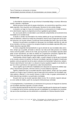 TALLER: ESTRATEGIAS DE INTEGRACIÓN DE PERSONAS
           CON NECESIDADES EDUCATIVAS ESPECIALES Y/O CON DISCAPACIDAD A LAS ESCUELAS COMUNES



           INTRODUCCIÓN

                 La diversidad de situaciones por las que atraviesa la humanidad obliga a reconocer diferencias
           sociales, culturales e individuales.
                 Muchas personas forman parte de grupos minoritarios, con características específicas y necesi-
           dades especiales. Estas situaciones son multicausales. Reconocen la más variada etiología.
                 La escuela es un lugar en el que este reconocimiento y su consecuencia en el modo de interve-
           nir es determinante respecto al compromiso de ofrecer igualdad de oportunidades.
                 Así, una escuela abierta a la diversidad es una institución comprometida con la atención de las
           necesidades de la sociedad actual.
                 El desafío es atender esta diversidad en los mismos ámbitos por los que normalmente circulan
           todos los habitantes, o dicho de un modo más contundente, favorecer que la mayor parte de los alum-
           nos concurran a las escuelas comunes. Escuelas que fueron pensadas para todos y que son de todos.
                 Reconocer las particulares necesidades de cada grupo y las necesidades especiales de cada uno
           de sus miembros, nos lleva a reconocer los conceptos actuales de necesidades especiales (NE) y nece-
           sidades educativas especiales (NEE).
                 El criterio compartido internacionalmente es que la atención de esas necesidades debe concre-
           tarse, siempre que sea posible, allí donde se detectan. Que toda acción debe pensarse en el ámbito
           menos restrictivo posible o, dicho de otro modo, que las personas con necesidades especiales deben
           poder circular naturalmente, por todos los ámbitos de la organización comunitaria, eligiendo libre-
           mente los espacios más adecuados para seguir preparándose para una vida activa.
                 Parafraseando al doctor Hegarty, experto inglés, se puede compartir la idea de que la inclusión
           en las escuelas comunes de alumnos con diversas necesidades especiales ha llegado al mundo para
           quedarse, como una expresión más de los valores culturales de la humanidad. Cada persona, cada pro-
           fesional, cada institución, ha de saber si se colocará en la proa o quedará rezagado en este desafío. Lo
           que no es lícito es permanecer en la ignorancia o aducir desconocimiento.
                 Esto no significa que las diferentes modalidades de la educación no requieran de ámbitos espe-
           cíficos, intervenciones puntuales, referentes teóricos y recursos didácticos especiales.
                 Significa simplemente que la necesidad educativa especial debería, siempre que fuera posible,
           atenderse en el lugar en que se la detecta y que la mayor parte de los alumnos con necesidades espe-
           ciales podrían y deberían ir a las escuelas comunes y recibir en ellas, en grupos convencionales, la
           oferta educativa que atendiera a sus particulares necesidades.
                 No quiere decir que las escuelas especiales deban cerrarse. Por el contrario, requieren adecuar-
G.C.B.A.




           se a este cambio de modelo, a partir de un proyecto institucional que contemple:

           1. El acompañamiento, el sostenimiento y la orientación de los procesos de integración de alumnos
           con necesidades educativas especiales a escuelas comunes.
           2. La oferta educativa especial del más alto nivel, en escuelas especiales para los alumnos que lo requieran.
           3. La ampliación de los servicios a personas que por la complejidad o la severidad de sus circunstan-
           cias aún no han encontrado una real satisfacción a su demanda en el Sistema Educativo formal.




           Aportes para el Debate Curricular ! Taller: Estrategias de integración de personas                         3
                                               con necesidades educativas especiales...
 