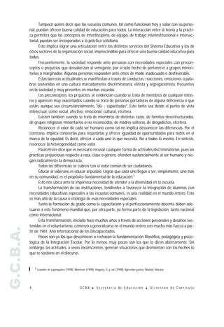 Tampoco quiere decir que las escuelas comunes, tal como funcionan hoy y solas con su perso-
           nal, puedan ofrecer buena calidad de educación para todos. La interacción entre la teoría y la prácti-
           ca permitirá que los conceptos de interdisciplina, de equipo, de trabajo interinstitucional e intersec-
           torial, puedan ser incorporados a la práctica cotidiana.
                 Esto implica lograr una articulación entre los distintos servicios del Sistema Educativo y los de
           otros sectores de la organización social, imprescindible para ofrecer una buena calidad educativa para
           todos.
                 Frecuentemente, la sociedad responde ante personas con necesidades especiales con precon-
           ceptos o prejuicios que desvalorizan al semejante, por el solo hecho de pertenecer a grupos minori-
           tarios o marginados. Algunas personas responden ante otros de modo inadecuado o desfavorable.
                 Estas barreras actitudinales se manifiestan a través de conductas, reacciones, emociones o pala-
           bras sostenidas en una cultura marcadamente discriminatoria, elitista y segregacionista, frecuentes
           en la sociedad y muy presentes en muchas escuelas.
                 Los preconceptos, los prejuicios, se evidencian cuando se trata de miembros de cualquier mino-
           ría y aparecen muy exacerbados cuando se trata de personas portadoras de alguna deficiencia o que
           están, aunque sea circunstancialmente, "dis - capacitadas". Esto tanto sea desde el punto de vista
           intelectual, como social, afectivo, emocional, cultural, etcétera.
                 Existen también cuando se trata de miembros de distintas razas, de familias desestructuradas,
           de grupos religiosos minoritarios o no reconocidos, de madres solteras, de drogadictos, etcétera.
                 Reconocer el valor de cada ser humano como tal no implica desconocer las diferencias. Por el
           contrario, implica conocerlas para respetarlas y ofrecer igualdad de oportunidades para todos en el
           marco de la equidad. Es decir, ofrecer a cada uno lo que necesita. No a todos lo mismo. En síntesis,
           reconocer la heterogeneidad como valor.
                 Paulo Freire dice que es necesario recusar cualquier forma de actitudes discriminatorias, pues las
           prácticas prejuiciosas respecto a raza, clase o género, ofenden sustancialmente al ser humano y nie-
           gan radicalmente la democracia.
                 Todas las diferencias se cubren con el valor común de ser ciudadanos.
                 Educar al soberano es educar al pueblo. Lograr que cada uno llegue a ser, simplemente, uno más
           en su comunidad, es el propósito fundamental de la educación.1
                 Esto nos ubica ante la imperiosa necesidad de atender a la diversidad en la escuela.
                 La transformación de las instituciones, tendientes a favorecer la integración de alumnos con
           necesidades educativas especiales a las escuelas comunes, es una realidad en el mundo entero. Esto
           es más allá de la causa o etiología de esas necesidades especiales.
                 Tanto la formación de grado como la capacitación y el perfeccionamiento docente deben ade-
           cuarse a este fenómeno mundial que, por otra parte, ya forma parte de la legislación, tanto nacional
           como internacional.
                 Esta transformación, iniciada hace muchos años a través de acciones personales y desafíos sos-
           tenidos en el voluntarismo, comenzó a generalizarse en el mundo entero con mucha más fuerza a par-
G.C.B.A.




           tir de 1981, Año Internacional de los Discapacitados.
                 Pocos son ya los que desconocen o rechazan la fundamentación filosófica, pedagógica y psico-
           lógica de la Integración Escolar. Por lo menos, muy pocos son los que lo dicen abiertamente. Sin
           embargo, las actitudes, a veces inconscientes, generan situaciones que desmienten con los hechos lo
           que se sostiene en el discurso.


               1 Leandro de Lajonquiere (1998). Mantoan (1999). Hegarty, S. y col. (1998). Aprender juntos. Madrid, Morata.




           4                                        GCBA      !   Secretaría de Educación                  !   Dirección de Currícula
 