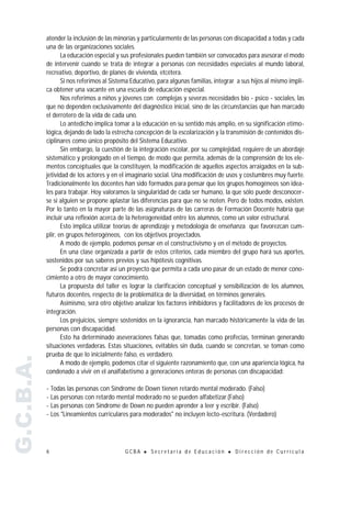 atender la inclusión de las minorías y particularmente de las personas con discapacidad a todas y cada
           una de las organizaciones sociales.
                  La educación especial y sus profesionales pueden también ser convocados para asesorar el modo
           de intervenir cuando se trata de integrar a personas con necesidades especiales al mundo laboral,
           recreativo, deportivo, de planes de vivienda, etcétera.
                  Si nos referimos al Sistema Educativo, para algunas familias, integrar a sus hijos al mismo impli-
           ca obtener una vacante en una escuela de educación especial.
                  Nos referimos a niños y jóvenes con complejas y severas necesidades bio - psico - sociales, las
           que no dependen exclusivamente del diagnóstico inicial, sino de las circunstancias que han marcado
           el derrotero de la vida de cada uno.
                  Lo antedicho implica tomar a la educación en su sentido más amplio, en su significación etimo-
           lógica, dejando de lado la estrecha concepción de la escolarización y la transmisión de contenidos dis-
           ciplinares como único propósito del Sistema Educativo.
                  Sin embargo, la cuestión de la integración escolar, por su complejidad, requiere de un abordaje
           sistemático y prolongado en el tiempo, de modo que permita, además de la comprensión de los ele-
           mentos conceptuales que la constituyen, la modificación de aquellos aspectos arraigados en la sub-
           jetividad de los actores y en el imaginario social. Una modificación de usos y costumbres muy fuerte.
           Tradicionalmente los docentes han sido formados para pensar que los grupos homogéneos son idea-
           les para trabajar. Hoy valoramos la singularidad de cada ser humano, la que sólo puede desconocer-
           se si alguien se propone aplastar las diferencias para que no se noten. Pero de todos modos, existen.
           Por lo tanto en la mayor parte de las asignaturas de las carreras de Formación Docente habría que
           incluir una reflexión acerca de la heterogeneidad entre los alumnos, como un valor estructural.
                  Esto implica utilizar teorías de aprendizaje y metodología de enseñanza que favorezcan cum-
           plir, en grupos heterogéneos, con los objetivos proyectados.
                  A modo de ejemplo, podemos pensar en el constructivismo y en el método de proyectos.
                  En una clase organizada a partir de estos criterios, cada miembro del grupo hará sus aportes,
           sostenidos por sus saberes previos y sus hipótesis cognitivas.
                  Se podrá concretar así un proyecto que permita a cada uno pasar de un estado de menor cono-
           cimiento a otro de mayor conocimiento.
                  La propuesta del taller es lograr la clarificación conceptual y sensibilización de los alumnos,
           futuros docentes, respecto de la problemática de la diversidad, en términos generales.
                  Asimismo, será otro objetivo analizar los factores inhibidores y facilitadores de los procesos de
           integración.
                  Los prejuicios, siempre sostenidos en la ignorancia, han marcado históricamente la vida de las
           personas con discapacidad.
                  Esto ha determinado aseveraciones falsas que, tomadas como profecías, terminan generando
           situaciones verdaderas. Estas situaciones, evitables sin duda, cuando se concretan, se toman como
           prueba de que lo inicialmente falso, es verdadero.
G.C.B.A.




                  A modo de ejemplo, podemos citar el siguiente razonamiento que, con una apariencia lógica, ha
           condenado a vivir en el analfabetismo a generaciones enteras de personas con discapacidad:

           - Todas las personas con Síndrome de Down tienen retardo mental moderado. (Falso)
           - Las personas con retardo mental moderado no se pueden alfabetizar.(Falso)
           - Las personas con Síndrome de Down no pueden aprender a leer y escribir. (Falso)
           - Los "Lineamientos curriculares para moderados" no incluyen lecto-escritura. (Verdadero)




           6                               GCBA   !   Secretaría de Educación        !   Dirección de Currícula
 