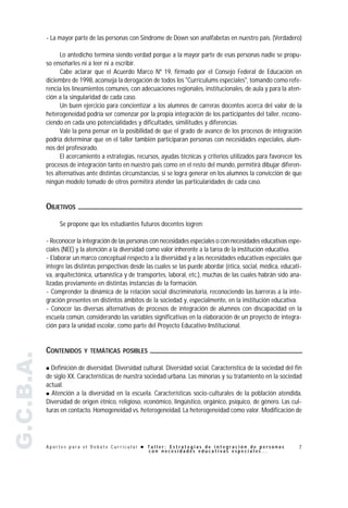 - La mayor parte de las personas con Síndrome de Down son analfabetas en nuestro país. (Verdadero)

                 Lo antedicho termina siendo verdad porque a la mayor parte de esas personas nadie se propu-
           so enseñarles ni a leer ni a escribir.
                 Cabe aclarar que el Acuerdo Marco Nº 19, firmado por el Consejo Federal de Educación en
           diciembre de 1998, aconseja la derogación de todos los "Currículums especiales", tomando como refe-
           rencia los lineamientos comunes, con adecuaciones regionales, institucionales, de aula y para la aten-
           ción a la singularidad de cada caso.
                 Un buen ejercicio para concientizar a los alumnos de carreras docentes acerca del valor de la
           heterogeneidad podría ser comenzar por la propia integración de los participantes del taller, recono-
           ciendo en cada uno potencialidades y dificultades, similitudes y diferencias.
                 Vale la pena pensar en la posibilidad de que el grado de avance de los procesos de integración
           podría determinar que en el taller también participaran personas con necesidades especiales, alum-
           nos del profesorado.
                 El acercamiento a estrategias, recursos, ayudas técnicas y criterios utilizados para favorecer los
           procesos de integración tanto en nuestro país como en el resto del mundo, permitirá dibujar diferen-
           tes alternativas ante distintas circunstancias, si se logra generar en los alumnos la convicción de que
           ningún modelo tomado de otros permitirá atender las particularidades de cada caso.


           OBJETIVOS

                Se propone que los estudiantes futuros docentes logren:

           - Reconocer la integración de las personas con necesidades especiales o con necesidades educativas espe-
           ciales (NEE) y la atención a la diversidad como valor inherente a la tarea de la institución educativa.
           - Elaborar un marco conceptual respecto a la diversidad y a las necesidades educativas especiales que
           integre las distintas perspectivas desde las cuales se las puede abordar (ética, social, médica, educati-
           va, arquitectónica, urbanística y de transportes, laboral, etc.), muchas de las cuales habrán sido ana-
           lizadas previamente en distintas instancias de la formación.
           - Comprender la dinámica de la relación social discriminatoria, reconociendo las barreras a la inte-
           gración presentes en distintos ámbitos de la sociedad y, especialmente, en la institución educativa.
           - Conocer las diversas alternativas de procesos de integración de alumnos con discapacidad en la
           escuela común, considerando las variables significativas en la elaboración de un proyecto de integra-
           ción para la unidad escolar, como parte del Proyecto Educativo Institucional.


           CONTENIDOS     Y TEMÁTICAS POSIBLES
G.C.B.A.




           " Definición de diversidad. Diversidad cultural. Diversidad social. Característica de la sociedad del fin
           de siglo XX. Características de nuestra sociedad urbana. Las minorías y su tratamiento en la sociedad
           actual.
           " Atención a la diversidad en la escuela. Características socio-culturales de la población atendida.
           Diversidad de origen étnico, religioso, económico, lingüístico, orgánico, psíquico, de género. Las cul-
           turas en contacto. Homogeneidad vs. heterogeneidad. La heterogeneidad como valor. Modificación de




           Aportes para el Debate Curricular ! Taller: Estrategias de integración de personas                     7
                                               con necesidades educativas especiales...
 