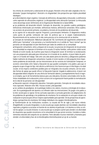 los criterios de constitución y valorización de los grupos. Revisión crítica del valor asignado a los tra-
           dicionales "grupos homogéneos". Atención a la singularidad. Una perspectiva que implica pluralidad
           ideológica.
           " La diversidad de origen orgánico. Concepto de deficiencia, discapacidad y minusvalía. La deficiencia
           como expresión de alteraciones orgánicas. La discapacidad como alteración funcional. La minusvalía
           como desventaja social. Definiciones de la Organización Mundial de la Salud (OMS).
           " Los problemas del desarrollo infantil. Concepto de desarrollo. Los grandes cuadros patológicos:
           Deficiencias intelectuales y/o mentales; deficiencias motoras, deficiencias sensoriales. Otros cuadros.
           Las acciones de prevención primaria, secundaria y terciaria de los problemas del desarrollo.
           " Los sujetos de la educación especial. Prejuicios y preconceptos limitantes. El diagnóstico médico
           como punto de partida. Limitación del valor de profecía que se le asignó tradicionalmente.
           Reconocimiento de los avatares de la vida como proceso en la construcción de un destino.
           " Concepto de normalización. Nikkelssen (década del 70). Corrimiento del seguimiento unilateral del
           déficit para "normalizar" a las personas y su transformación en el sentido de "hacer normal" que las
           personas con discapacidad circulen libremente por todos los ámbitos de su comunidad.
           " Integración comunitaria: antes y después de la escuela. Los procesos de integración de las personas
           a la comunidad no empiezan ni terminan en la escuela. El núcleo familiar, como primer célula social,
           filiando al recién nacido, da el primer paso hacia la integración social. Al terminar la escolarización,
           con una preparación adecuada para interactuar en el mundo de los adultos, el joven habrá de parti-
           cipar en el mundo del trabajo. Sólo ante una vida adulta plena de derechos y obligaciones podemos
           hablar realmente de integración comunitaria. Cuando el recién nacido o el niño pequeño tiene impor-
           tantes problemas de desarrollo, son las intervenciones de los servicios de Estimulación Temprana, en
           acciones concertadas entre Salud y Educación los que pueden acompañar a los padres, para que el
           pequeño ocupe el lugar de hijo, más allá de su deficiencia. Esto favorecerá que el niño llegue a la edad
           escolar, en las mejores condiciones posibles para ser integrado a las escuelas comunes, con las varia-
           das formas de apoyo que puede ofrecer la Educación Especial. Llegada la adolescencia, el joven con
           discapacidad deberá disponer de una oferta de formación laboral y acompañamiento hacia el ingre-
           so al empleo, que le dé herramientas básicas para una vida plena. Acciones concertadas entre las dis-
           tintas modalidades de la educación y otros sectores de la organización harán posible la normalización
           de la vida de las personas con discapacidad.
           " Educación especial e integración educativa. Conceptos generales. Concepto de necesidades educa-
           tivas especiales. Relación entre NEE, fracaso escolar y discapacidad.
           " Los cambios de paradigmas: de la patología médica a los valores, recursos y estrategias de la educa-
           ción. De la patologización del alumno a la reflexión sobre las intervenciones. De juzgar a los padres a
           la inter-acción para co-operar. De los currículos especiales a currículos generales con adaptaciones. De
           los problemas de aprendizaje a los problemas de enseñanza. De la evaluación en acto para rotular a la
           evaluación en proceso para ofrecer mejores oportunidades para aprender. De las perspectivas de apren-
           dizaje a perspectivas de enseñanza. Del trabajo individual a los equipos interdisciplinarios.
G.C.B.A.




           " Transformación de las instituciones escolares. La escuela del fin de siglo y del nuevo milenio.
           (Puigdellivoll). La escuela integradora: es una escuela que acepta alumnos con necesidades educativas
           especiales y organiza su accionar en función de ese alumno en particular; si el alumno se retira, se reti-
           ran los apoyos. La escuela inclusiva: es una escuela que se prepara a priori para atender a la diversidad
           de situaciones que pueden encontrarse en la comunidad en la que presta servicios. Considera a todos,
           elementos naturales del conjunto de sus alumnos. Tiene ubicados recursos materiales y humanos para
           atender a la diversidad y hace de la interdisciplina interinstitucional un eje de su función.




           8                               GCBA    !   Secretaría de Educación       !   Dirección de Currícula
 