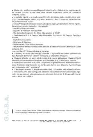" Relación entre las diferentes modalidades de la educación y los establecimientos: escuelas especia-
           les, escuelas comunes, escuelas domiciliarias, escuelas hospitalarias, centros de Estimulación
           Temprana, etcétera.
           " La educación especial en la escuela común. Diferentes alternativas: grados especiales, apoyo peda-
           gógico, pareja pedagógica, equipos integradores, ayudantes - alumnos, asistentes, centros de recur-
           sos, aulas de recursos, etcétera.
           " Síntesis histórica de la integración escolar. Antecedentes legales y reglamentarios. Normas vigentes.
           Documentos referentes, nacionales e internacionales:
           - Ley 1420 de Educación Común.
           - Ley 22431 de Protección al discapacitado.
           - Plan Nacional de Integración. Res. Minist. Educ. y Justicia Nº 396/87.
           - Conclusiones del I, II, III Congreso sobre Discapacidad. Conclusiones del Congreso Pedagógico
           Nacional.
           - Ley Federal de Educación.
           - Declaración de Salamanca.
           - Ley De la Rúa Nº 23592, Antidiscriminatoria.
           - Documentos de la Secretaría de Educación. Dirección de Educación Especial. Gobierno de la Ciudad
           de Buenos Aires.
           - Acuerdo Marco Nº 19 Consejo Federal de Educación.
           " Facilidades y dificultades para la integración escolar. La organización institucional y su filosofía de
           base. Naturaleza del Proyecto Educativo Institucional. El compromiso del claustro.
           " El lugar de la familia. Los padres ante la elección de la escuela. Motivaciones: El lugar del hijo. El
           lugar de la escuela especial en el imaginario social. Valoración de la Escuela Común. Los mitos.
           " Interdisciplina intra e inter institucional. El lugar de los equipos técnicos en la dinámica escolar coti-
           diana. Relación con los profesionales que atienden a los alumnos fuera del sistema. Nuevos enfoques
           para el diagnóstico psico - pedagógico.2
           " La gestión para el cambio. El proyecto institucional (PEI). El currículum. Adecuaciones curriculares.

           " Intervenciones en el aula. Las respuestas educativas ante alumnos con diversas necesidades espe-
           ciales: Los alumnos con patologías capaces de determinar cierto grado de discapacidad sensorial,
           motora, intelectual o psíquica.
G.C.B.A.




               2 Carrascosa, Rodríguez, Sabaté y Verdugo. "Enfoque tradicional y actual de la evaluación educativa". En Personas con discapacidad.

               Perspectivas pedagógicas y rehabilitadoras. Siglo XXI de España Editores.




           Aportes para el Debate Curricular ! Taller: Estrategias de integración de personas                                                   9
                                               con necesidades educativas especiales...
 
