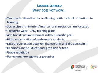LESSONS LEARNED
WHAT DOES NOT WORK…
Too much attention to well-being with lack of attention to
learning
Sociocultural animation/ intercultural mediation non focussed
“Ready to wear” CPD/ training plans
Additional human resources without specific goals
High concentration of problematic students
Lack of connection between the use of IT and the curriculum
Decisions on the Educational provision criteria
Grade repetition
Permanent homogeneous grouping
 
