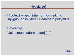 Hipotezė Hipotezė – apibrėžia normos veikimo sąlygas (aplinkybes) ir adresato požymius.  Pavyzdyje: “ Jei asmuo sudaro sutartį [...]” 