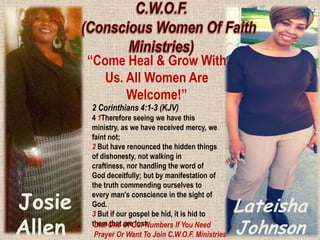 “Come Heal & Grow With
Us. All Women Are
Welcome!”
2 Corinthians 4:1-3 (KJV)

Josie
Allen

4 1Therefore seeing we have this
ministry, as we have received mercy, we
faint not;
2 But have renounced the hidden things
of dishonesty, not walking in
craftiness, nor handling the word of
God deceitfully; but by manifestation of
the truth commending ourselves to
every man's conscience in the sight of
God.
3 But if our gospel be hid, it is hid to
themOne Of Our Numbers If You Need
Dial that are lost:
Prayer Or Want To Join C.W.O.F. Ministries

Lateisha
Johnson

 