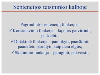 Sentencijos teisininko kalboje Pagrindinės sentencijų funkcijos: Konstatavimo funkcija – ką nors patvirtinti, paskelbti; Didaktinė funkcija – pamokyti, paaiškinti, paauklėti, parodyti, kaip dera elgtis; Skatinimo funkcija – paraginti, pakviesti; 
