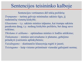 Sentencijos teisininko kalboje Sentencijos vertinamos dėl tokių požiūrių: Trumpumo –  turima galvoje minimalus sakinio ilgis, jį sudarančių vienetų kiekybė; Glau s tumo –  t.y. sakinio minties talpumo, kai trumpu sakiniu pasakoma daug, t.y. nedaug kiekybės požiūriu, bet daug savo reikšme; Tikslumo ir aiškumo -  optimalaus minties ir žodžio atitikimo; Tinkamumo –  minties universalumo ir platumo, gebėjimo pritaikyti įvairiomis aplinkybėmis; Vaizdingumo –  skatinančio klausytoją regėti ir jausti; Teisingumo –  kaip visiems priimtinair vienodai galiojanti norma;  
