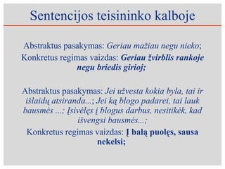 Sentencijos teisininko kalboje Abstraktus pasakymas:  Geriau mažiau negu nieko ; Konkretus regimas vaizdas:  Geriau žvirblis rankoje negu briedis girioj;  Abstraktus pasakymas:  Jei užvesta kokia byla, tai ir išlaidų atsiranda... ;  Jei ką blogo padarei, tai lauk bausmės ...; Įsivėlęs į blogus darbus, nesitikėk, kad išvengsi bausmės...; Konkretus regimas vaizdas:  Į balą puolęs, sausa nekelsi;  