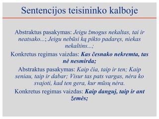 Sentencijos teisininko kalboje Abstraktus pasakymas:  Jeigu žmogus nekaltas, tai ir neatsako... ;  Jeigu nebūsi ką pikto padaręs, niekas nekaltins...; Konkretus regimas vaizdas:  Kas česnako nekremta, tas nė nesmirda; Abstraktus pasakymas:  Kaip čia, taip ir ten; Kaip seniau, taip ir dabar; Visur tas pats vargas, nėra ko svajoti, kad ten gera, kur mūsų nėra. Konkretus regimas vaizdas:  Kaip danguj, taip ir ant žemės; 
