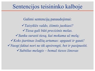 Sentencijos teisininko kalboje Galimi sentencijų panaudojimai: Taisyklės valdo, išimtis juokiasi? Tiesa gali būti precizinis melas. Sunku surasti tiesą, kai mokama už melą; Ko ks  įtartinas žodžių artumas: apgauti ir gauti ! Nuogi faktai nori ne tik apsirengti, bet ir pasipuo š ti. Subtilus melagis – bemaž tiesos žinovas 