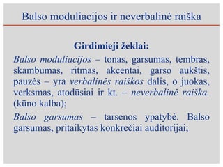 Balso moduliacijos ir neverbalinė raiška Girdimieji žeklai: Balso moduliacijos –  tonas, garsumas, tembras, skambumas, ritmas, akcentai, garso aukštis, pauzės – yra  verbalinės raiškos  dalis, o juokas, verksmas, atodūsiai ir kt. –  neverbalinė raiška.  (kūno kalba); Balso garsumas  – tarsenos ypatybė. Balso garsumas, pritaikytas konkrečiai auditorijai; 