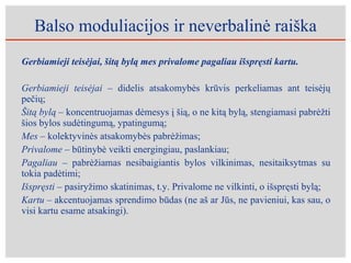 Balso moduliacijos ir neverbalinė raiška Gerbiamieji teisėjai, šitą bylą mes privalome pagaliau išspręsti kartu.  Gerbiamieji teisėjai –  didelis atsakomybės krūvis perkeliamas ant teisėjų pečių; Šitą bylą  – koncentruojamas dėmesys į šią, o ne kitą bylą, stengiamasi pabrėžti šios bylos sudėtingumą, ypatingumą; Mes  – kolektyvinės atsakomybės pabrėžimas;   Privalome –  būtinybė veikti energingiau, paslankiau; Pagaliau –  pabrėžiamas nesibaigiantis bylos vilkinimas, nesitaiksytmas su tokia padėtimi; Išspręsti –  pasiryžimo skatinimas, t.y. Privalome ne vilkinti, o išspręsti bylą; Kartu –  akcentuojamas sprendimo būdas (ne aš ar Jūs, ne pavieniui, kas sau, o visi kartu esame atsakingi).  