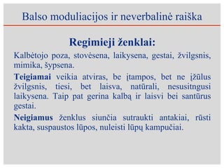 Balso moduliacijos ir neverbalinė raiška Regimieji ženklai: Kalbėtojo poza, stovėsena, laikysena, gestai, žvilgsnis, mimika, šypsena. Teigiamai  veikia atviras, be įtampos, bet ne įžūlus žvilgsnis, tiesi, bet laisva, natūrali, nesusitngusi laikysena. Taip pat gerina kalbą ir laisvi bei santūrus gestai. Neigiamus  ženklus siunčia sutraukti antakiai, rūsti kakta, suspaustos lūpos, nuleisti lūpų kampučiai. 