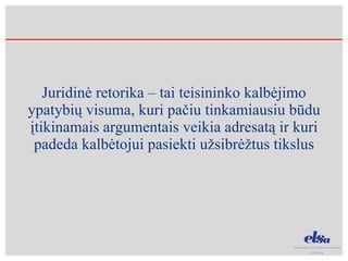Juridinė retorika – tai teisininko kalbėjimo ypatybių visuma, kuri pačiu tinkamiausiu būdu įtikinamais argumentais veikia adresatą ir kuri padeda kalbėtojui pasiekti užsibrėžtus tikslus 