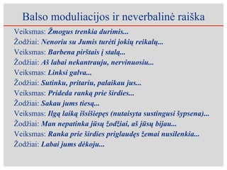 Balso moduliacijos ir neverbalinė raiška Veiksmas:  Žmogus trenkia durimis... Žodžiai:  Nenoriu su Jumis turėti jokių reikalų...   Veiksmas:  Barbena pirštais į stalą... Žodžiai:  Aš labai nekantrauju, nervinuosiu... Veiksmas:  Linksi galva... Žodžiai:  Sutinku, pritariu, palaikau jus... Veiksmas:  Prideda ranką prie širdies... Žodžiai:  Sakau jums tiesą... Veiksmas:  Ilgą laiką išsišiepęs (nutaisyta sustingusi šypsena)... Žodžiai:  Man nepatinka jūsų žodžiai, aš jūsų bijau... Veiksmas:  Ranka prie širdies priglaudęs žemai nusilenkia... Žodžiai:  Labai jums dėkoju... 