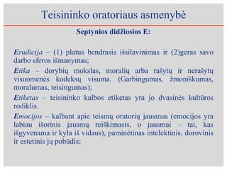 Teisininko oratoriaus asmenybė Septynios didžiosios E: E rudicija –  (1) platus bendrasis išsilavinimas ir (2)geras savo darbo sferos išmanymas;  E tika –  dorybių mokslas, moralių arba rašytų ir nerašytų visuomenės kodeksų visuma. (Garbingumas, žmoniškumas, moralumas, teisingumas); E tiketas –  teisininko kalbos etiketas yra jo dvasinės kultūros rodiklis.  E mocijos –  kalbant apie teismų oratorių jausmus (emocijos yra labiau išorinis jausmų reiškimasis, o jausmai – tai, kas išgyvenama ir kyla iš vidaus), paminėtinas intelektinis, dorovinis ir estetinis jų pobūdis; 