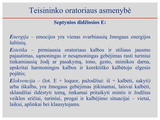 Teisininko oratoriaus asmenybė Septynios didžiosios E: E nergija –  emocijos yra vienas svarbiausių žmogaus energijos šaltinių. E stetika –  pirmiausia oratoriaus kalbos ir stiliaus jausmo pajautimas, sąmoningas ir nesąmoningas gebėjimas rasti turiniui tinkamiausią žodį ar pasakymą, tono, gesto, mimikos darna, apskritai harmoningos kalbos ir korektiško kalbėtojo elgesio pojūtis; E lokvencija –  (lot. E + loquor, pažodžiui: iš + kalbėti, sakyti) arba iškalba, yra žmogaus gebėjimas įtikinamai, laisvai kalbėti, sklandžiai išdėstyti temą, tinkamai pritaikyti mintis ir žodžius veiklos sričiai, turiniui, progai ir kalbėjimo situacijai – vietai, laikui, aplinkai bei klausytojams.  