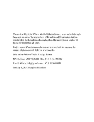 Theoretical Physicist Wilson Vitelio Hidalgo Suarez, is accredited through
Senescyt, as one of the researchers of Ecuador and Ecuadorian Author,
registered in the Ecuadorian book chamber. He has written a total of 10
books for more than 25 years.
Project name: Calculation and measurement method, to measure the
masses of photons with different wavelengths.
Sole author Wilson Vitelio Hidalgo Suarez
NATIONAL COPYRIGHT REGISTRY No. 025512
Email: Wilson.hdlg@gmail.com Cell: 0990895071
January 3, 2024 Guayaquil-Ecuador
 