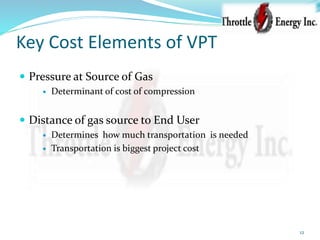 Key Cost Elements of VPT
 Pressure at Source of Gas
 Determinant of cost of compression
 Distance of gas source to End User
 Determines how much transportation is needed
 Transportation is biggest project cost
12
 