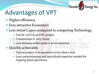 Advantages of VPT
 Higher efficiency
 Very attractive Economics
 Less initial Capex compared to competing Technology
 Can be <10% of an LNG project
 Compression is very cheap
 Less distance makes project more attractive
 Quickly achievable
 Typical project is in operation in less than a year
 Less commissioning and specialized expertise needed for
ongoing plant operations
13
 