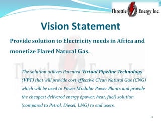 Vision Statement
Provide solution to Electricity needs in Africa and
monetize Flared Natural Gas.
The solution utilizes Patented Virtual Pipeline Technology
(VPT) that will provide cost effective Clean Natural Gas (CNG)
which will be used to Power Modular Power Plants and provide
the cheapest delivered energy (power, heat, fuel) solution
(compared to Petrol, Diesel, LNG) to end users.
2
 