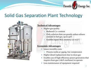 Solid Gas Separation Plant Technology
7
Technical Advantages
 Higher gas quality
 Reduced C2+ content
 Only solution that can greatly reduce ethane
content in fuel gas, up to 95%
 Enables liquid NGL recovery (2x vs J-T
Economic Advantages
 Lower monthly costs
 Process works at 35psig, low compression
 Higher diesel replacement due to clean gas
 Enables use of high efficiency power generators that
require clean gas (>80% methane) to operate
 Less maintenance of equipment required
 